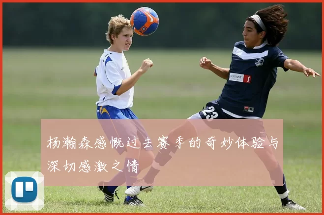 杨瀚森感慨过去赛季的奇妙体验与深切感激之情