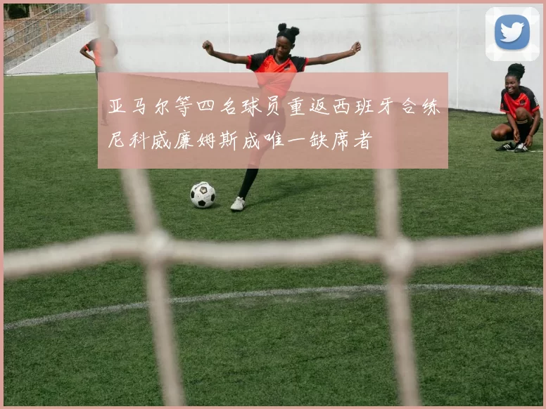 亚马尔等四名球员重返西班牙合练尼科威廉姆斯成唯一缺席者