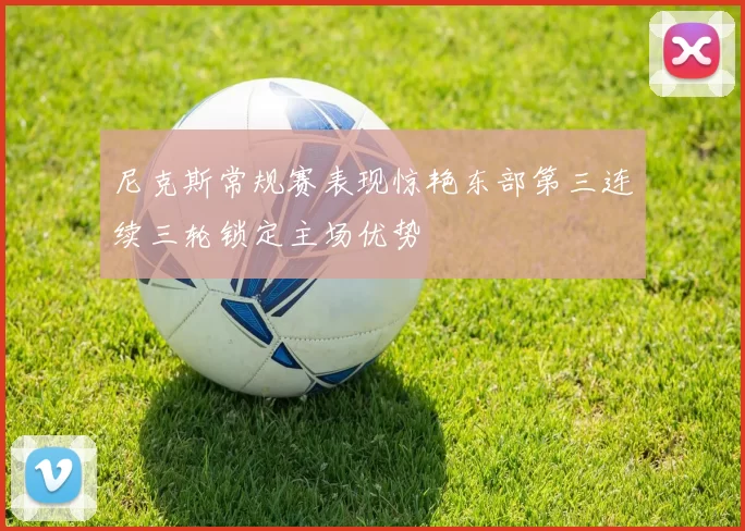 尼克斯常规赛表现惊艳东部第三连续三轮锁定主场优势