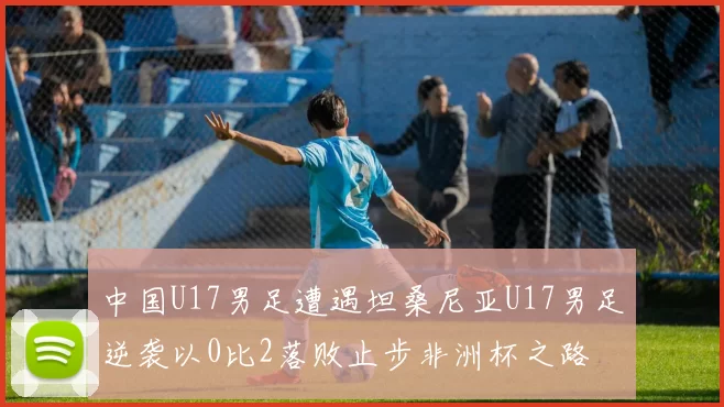 中国U17男足遭遇坦桑尼亚U17男足逆袭以0比2落败止步非洲杯之路