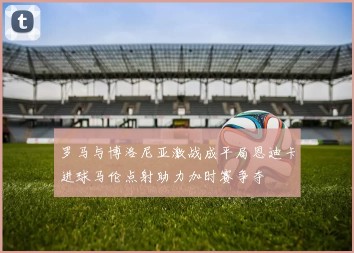 罗马与博洛尼亚激战成平局恩迪卡进球马伦点射助力加时赛争夺