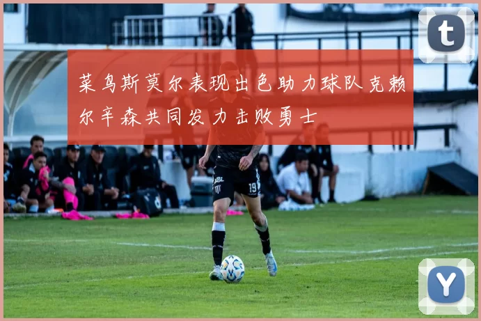 菜鸟斯莫尔表现出色助力球队克赖尔辛森共同发力击败勇士