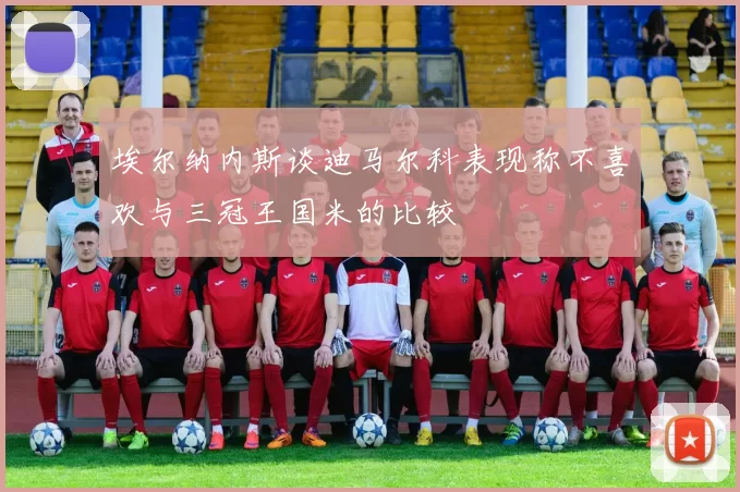埃尔纳内斯谈迪马尔科表现称不喜欢与三冠王国米的比较