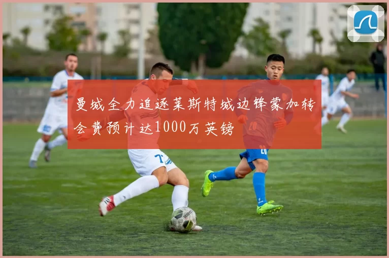曼城全力追逐莱斯特城边锋蒙加转会费预计达1000万英镑
