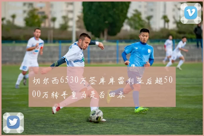 切尔西6530万签库库雷利亚后超5000万转手皇马是否回本
