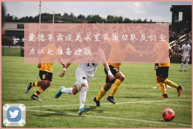 爱德华兹谈更衣室氛围称队友们全力以赴准备迎战