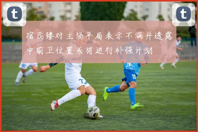 宿茂臻对主场平局表示不满并透露中前卫位置或将进行补强计划