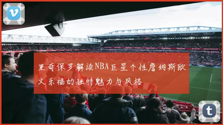 里奇保罗解读NBA巨星个性詹姆斯欧文乐福的独特魅力与风格