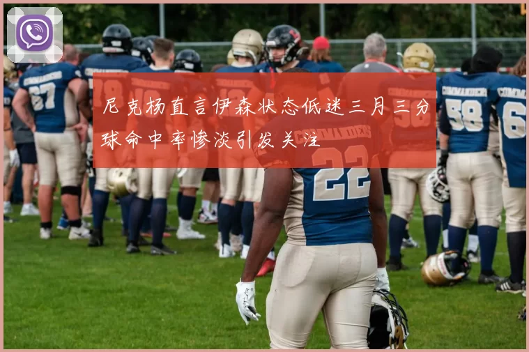 尼克杨直言伊森状态低迷三月三分球命中率惨淡引发关注