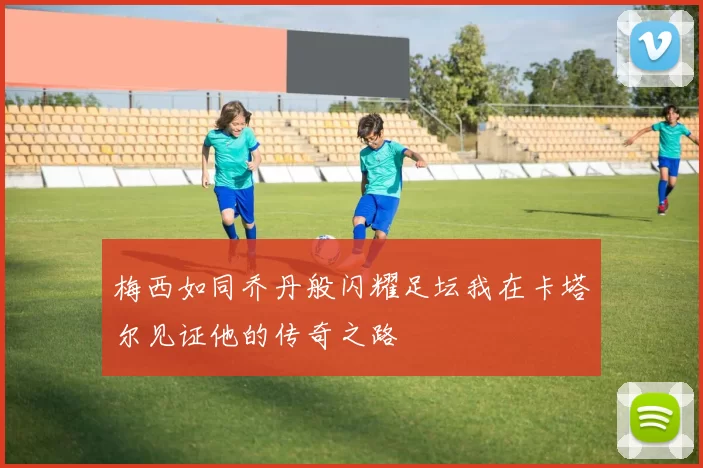 梅西如同乔丹般闪耀足坛我在卡塔尔见证他的传奇之路