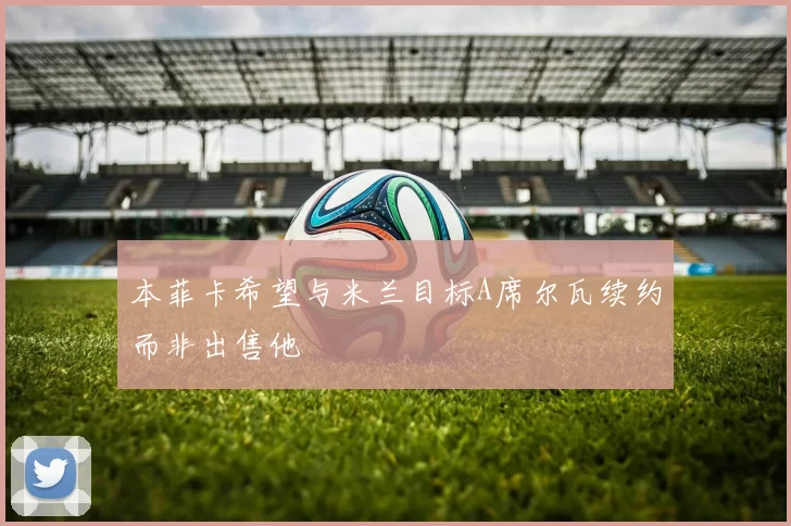 本菲卡希望与米兰目标A席尔瓦续约而非出售他