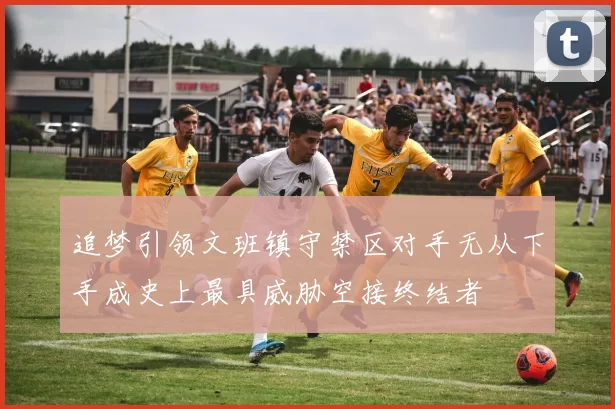 追梦引领文班镇守禁区对手无从下手成史上最具威胁空接终结者