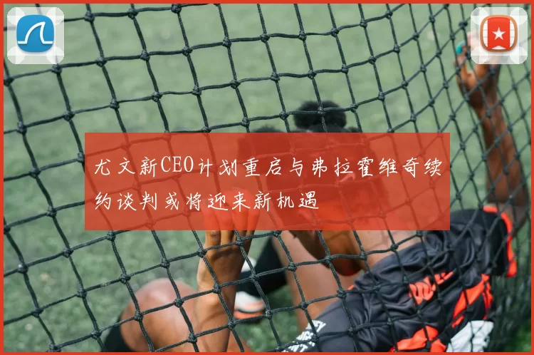 尤文新CEO计划重启与弗拉霍维奇续约谈判或将迎来新机遇