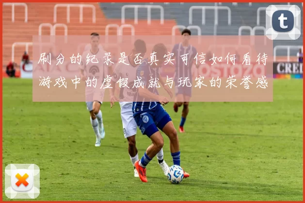 刷分的纪录是否真实可信如何看待游戏中的虚假成就与玩家的荣誉感