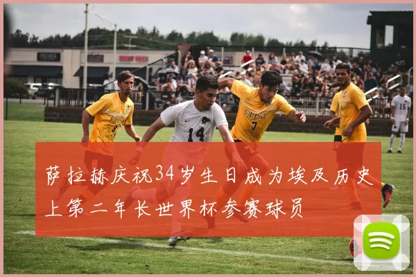 萨拉赫庆祝34岁生日成为埃及历史上第二年长世界杯参赛球员