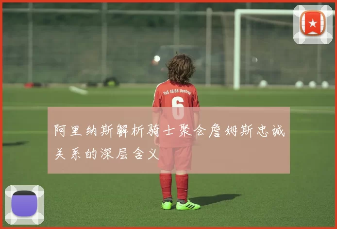 阿里纳斯解析骑士聚会詹姆斯忠诚关系的深层含义