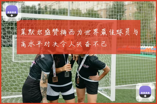 莱默尔盛赞梅西为世界最佳球员与高水平对决令人兴奋不已